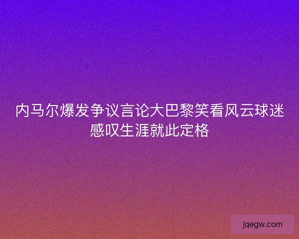 内马尔爆发争议言论大巴黎笑看风云球迷感叹生涯就此定格