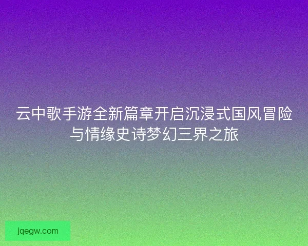 云中歌手游全新篇章开启沉浸式国风冒险与情缘史诗梦幻三界之旅