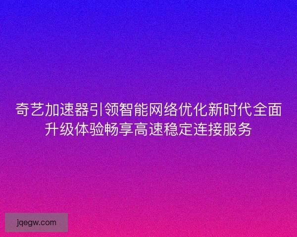 奇艺加速器引领智能网络优化新时代全面升级体验畅享高速稳定连接服务
