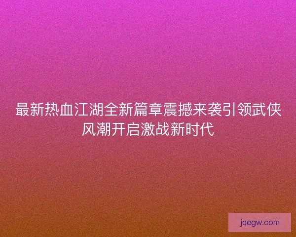 最新热血江湖全新篇章震撼来袭引领武侠风潮开启激战新时代