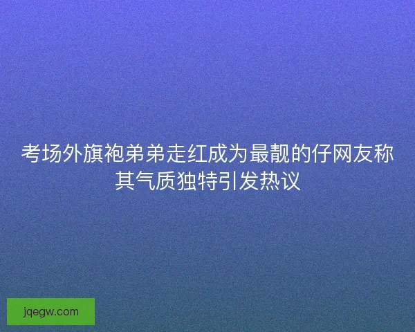 考场外旗袍弟弟走红成为最靓的仔网友称其气质独特引发热议 考场外旗袍弟弟走红成为最靓的仔网友称其气质独特引发热议