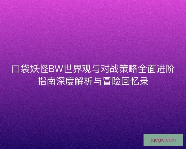 口袋妖怪BW世界观与对战策略全面进阶指南深度解析与冒险回忆录