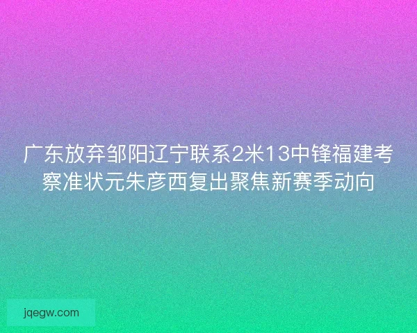 广东放弃邹阳辽宁联系2米13中锋福建考察准状元朱彦西复出聚焦新赛季动向
