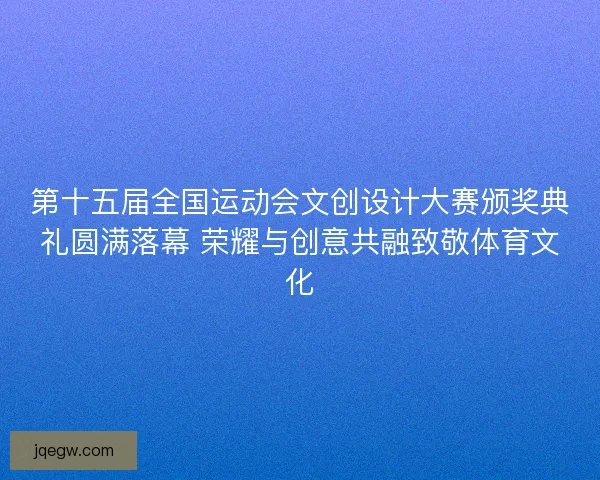 第十五届全国运动会文创设计大赛颁奖典礼圆满落幕 荣耀与创意共融致敬体育文化