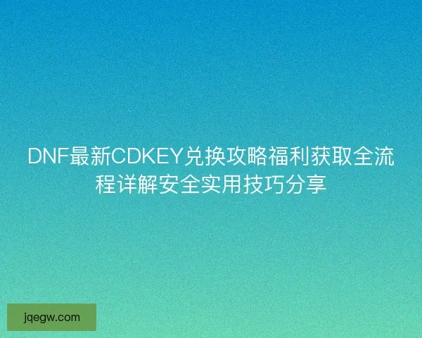 DNF最新CDKEY兑换攻略福利获取全流程详解安全实用技巧分享