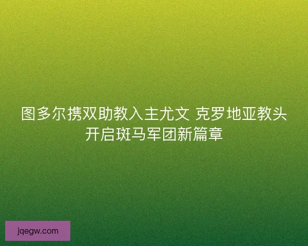 图多尔携双助教入主尤文 克罗地亚教头开启斑马军团新篇章