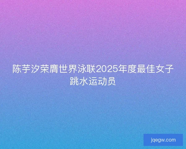 陈芋汐荣膺世界泳联2025年度最佳女子跳水运动员