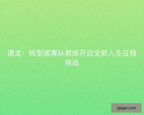 谌龙:转型国青队教练开启全新人生征程挑战 谌龙:转型国青队教练开启全新人生征程挑战