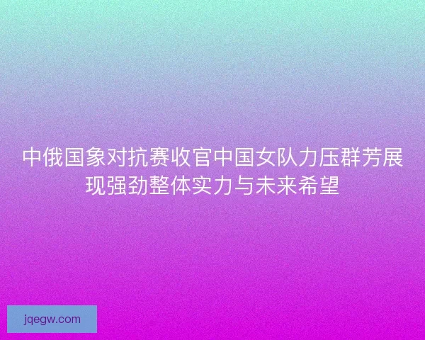 中俄国象对抗赛收官中国女队力压群芳展现强劲整体实力与未来希望 中俄国象对抗赛收官中国女队力压群芳展现强劲整体实力与未来希望