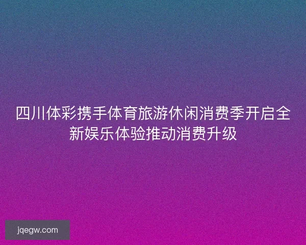 四川体彩携手体育旅游休闲消费季开启全新娱乐体验推动消费升级 四川体彩携手体育旅游休闲消费季开启全新娱乐体验推动消费升级
