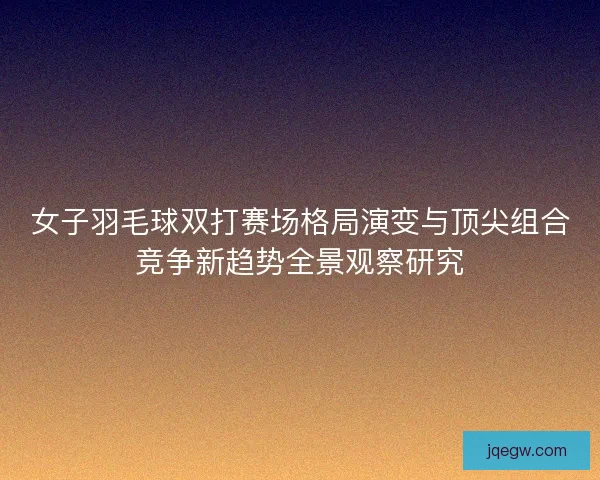 女子羽毛球双打赛场格局演变与顶尖组合竞争新趋势全景观察研究