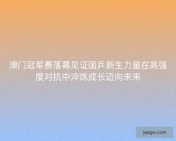 澳门冠军赛落幕见证国乒新生力量在高强度对抗中淬炼成长迈向未来 澳门冠军赛落幕见证国乒新生力量在高强度对抗中淬炼成长迈向未来