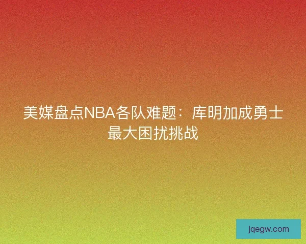 美媒盘点NBA各队难题:库明加成勇士最大困扰挑战 美媒盘点NBA各队难题:库明加成勇士最大困扰挑战