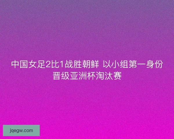 中国女足2比1战胜朝鲜 以小组第一身份晋级亚洲杯淘汰赛