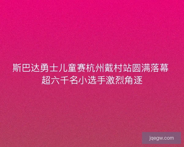 斯巴达勇士儿童赛杭州戴村站圆满落幕 超六千名小选手激烈角逐 斯巴达勇士儿童赛杭州戴村站圆满落幕 超六千名小选手激烈角逐