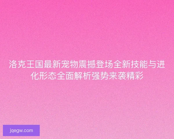 洛克王国最新宠物震撼登场全新技能与进化形态全面解析强势来袭精彩