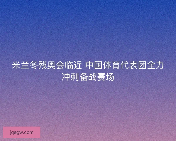 米兰冬残奥会临近 中国体育代表团全力冲刺备战赛场