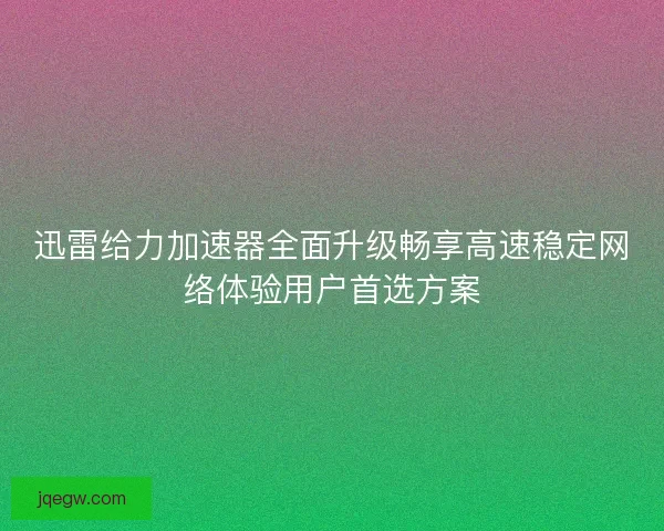 迅雷给力加速器全面升级畅享高速稳定网络体验用户首选方案