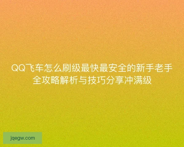 QQ飞车怎么刷级最快最安全的新手老手全攻略解析与技巧分享冲满级