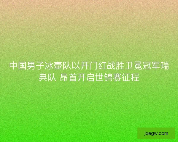 中国男子冰壶队以开门红战胜卫冕冠军瑞典队 昂首开启世锦赛征程