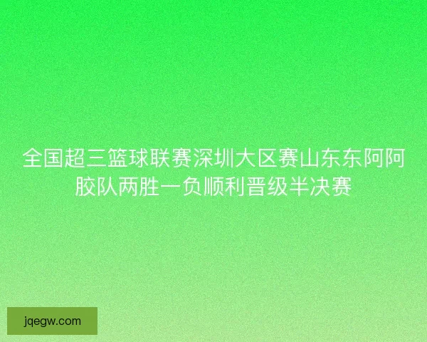 全国超三篮球联赛深圳大区赛山东东阿阿胶队两胜一负顺利晋级半决赛