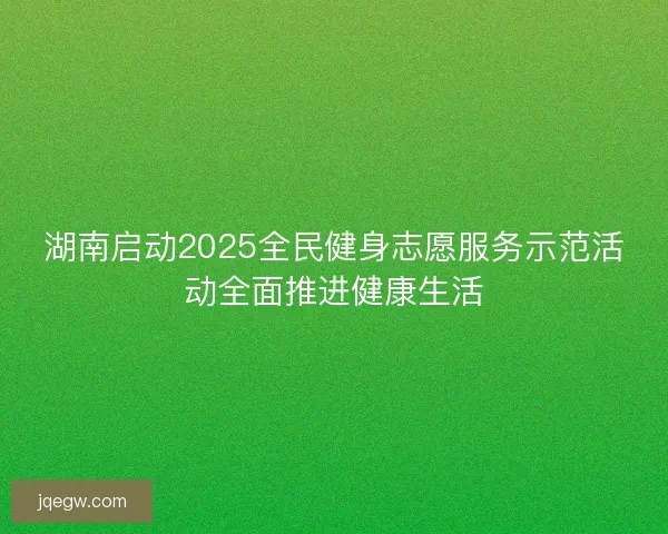 湖南启动2025全民健身志愿服务示范活动全面推进健康生活 湖南启动2025全民健身志愿服务示范活动全面推进健康生活