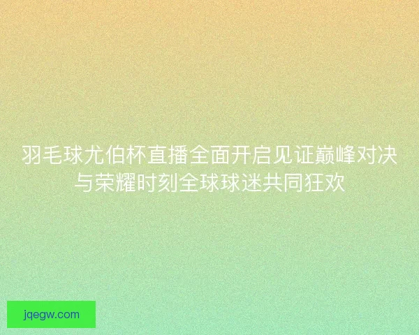 羽毛球尤伯杯直播全面开启见证巅峰对决与荣耀时刻全球球迷共同狂欢