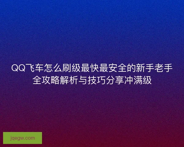 QQ飞车怎么刷级最快最安全的新手老手全攻略解析与技巧分享冲满级