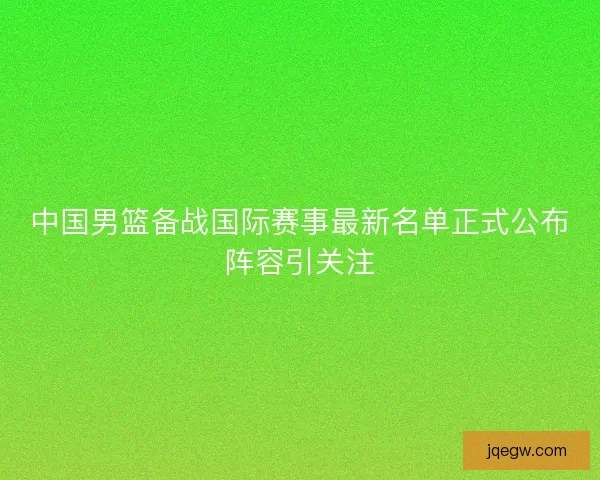 中国男篮备战国际赛事最新名单正式公布阵容引关注 中国男篮备战国际赛事最新名单正式公布阵容引关注