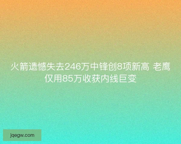 火箭遗憾失去246万中锋创8项新高 老鹰仅用85万收获内线巨变