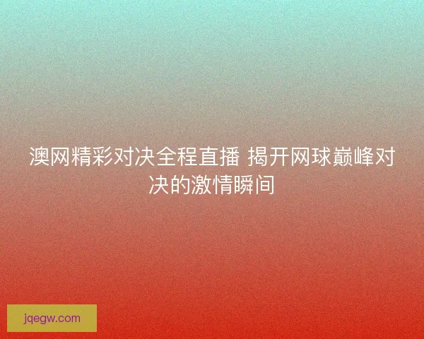 澳网精彩对决全程直播 揭开网球巅峰对决的激情瞬间