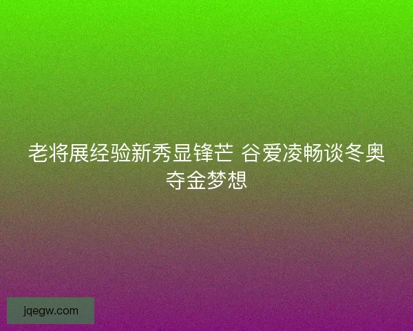 老将展经验新秀显锋芒 谷爱凌畅谈冬奥夺金梦想