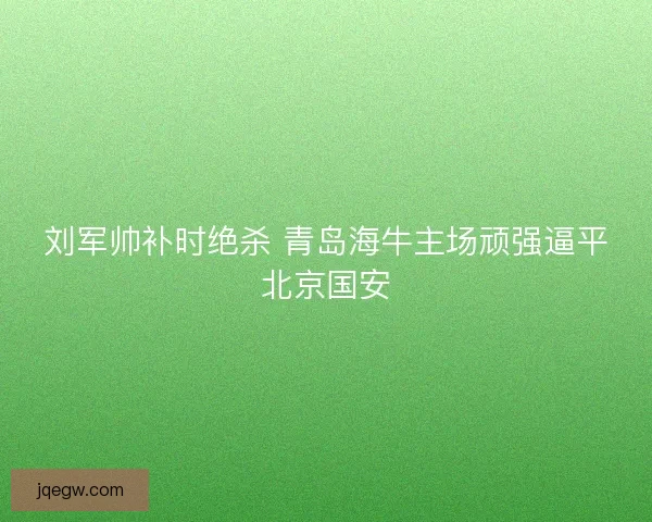 刘军帅补时绝杀 青岛海牛主场顽强逼平北京国安